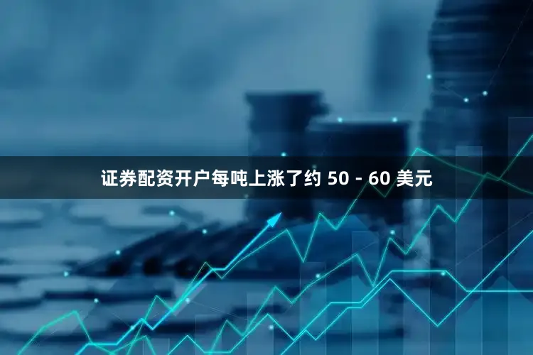 证券配资开户每吨上涨了约 50 - 60 美元
