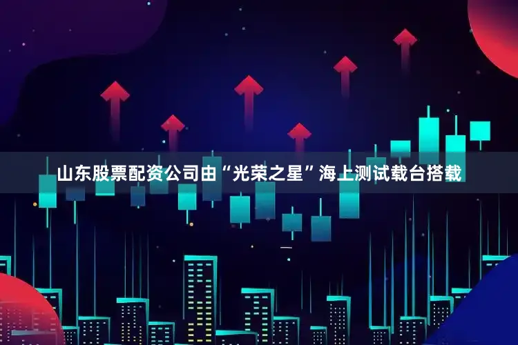 山东股票配资公司由“光荣之星”海上测试载台搭载