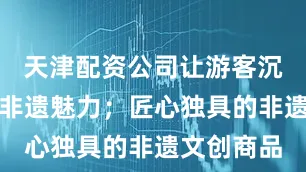 天津配资公司让游客沉浸式感受非遗魅力；匠心独具的非遗文创商品
