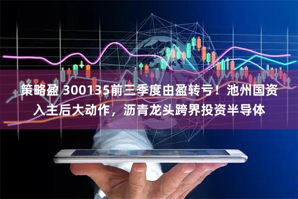 策略盈 300135前三季度由盈转亏！池州国资入主后大动作，沥青龙头跨界投资半导体