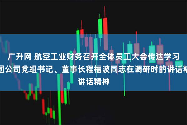 广升网 航空工业财务召开全体员工大会传达学习集团公司党组书记、董事长程福波同志在调研时的讲话精神