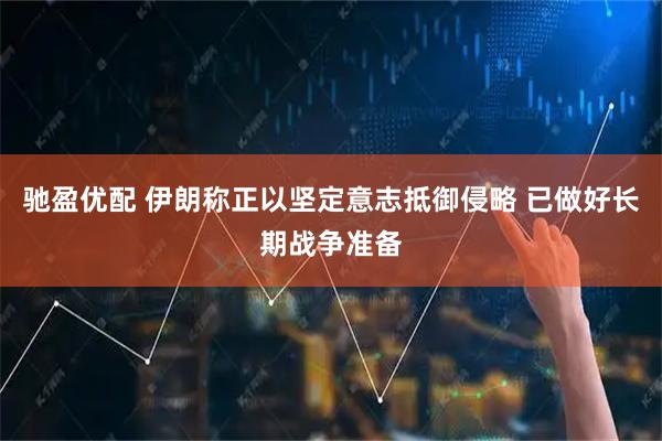 驰盈优配 伊朗称正以坚定意志抵御侵略 已做好长期战争准备