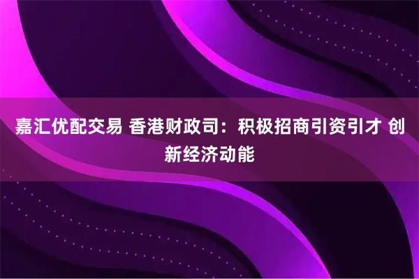 嘉汇优配交易 香港财政司:积极招商引资引才 创新经济动能