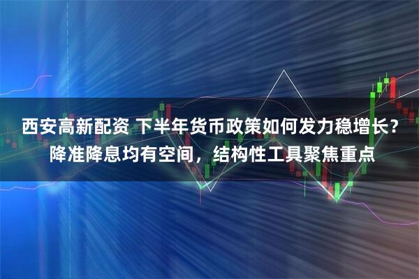 西安高新配资 下半年货币政策如何发力稳增长？ 降准降息均有空间，结构性工具聚焦重点