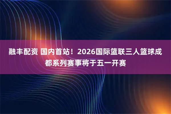 融丰配资 国内首站！2026国际篮联三人篮球成都系列赛事将于五一开赛