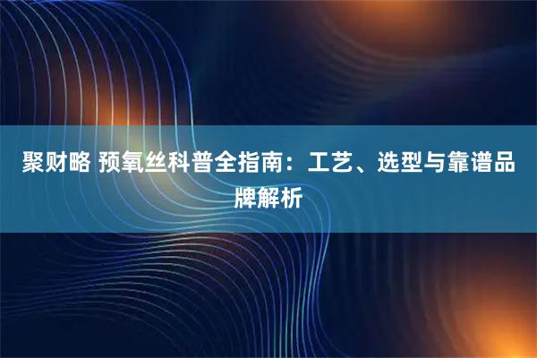 聚财略 预氧丝科普全指南：工艺、选型与靠谱品牌解析