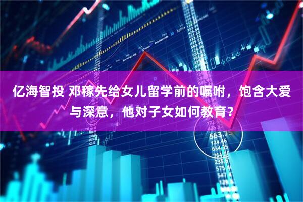 亿海智投 邓稼先给女儿留学前的嘱咐，饱含大爱与深意，他对子女如何教育？