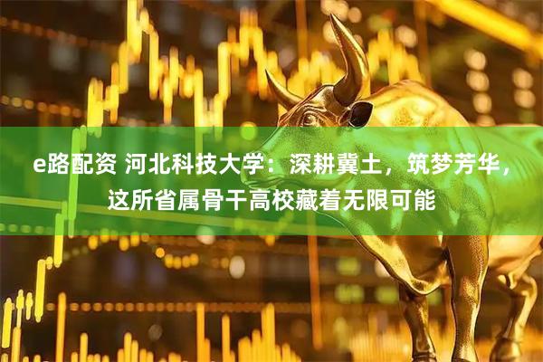 e路配资 河北科技大学：深耕冀土，筑梦芳华，这所省属骨干高校藏着无限可能