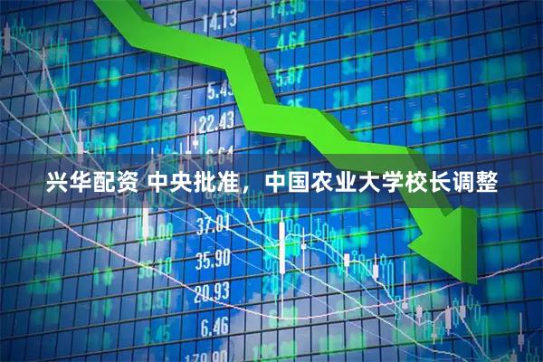 兴华配资 中央批准，中国农业大学校长调整