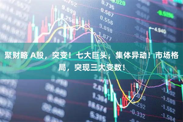 聚财略 A股，突变！七大巨头，集体异动！市场格局，突现三大变数！