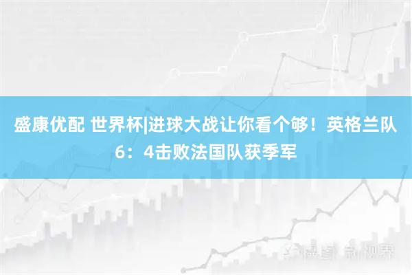 盛康优配 世界杯|进球大战让你看个够！英格兰队6：4击败法国队获季军
