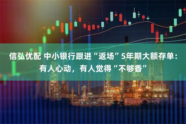 信弘优配 中小银行跟进“返场”5年期大额存单：有人心动，有人觉得“不够香”
