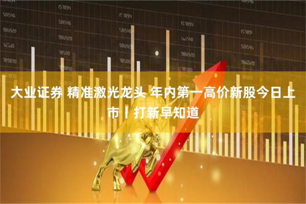 大业证券 精准激光龙头 年内第一高价新股今日上市丨打新早知道