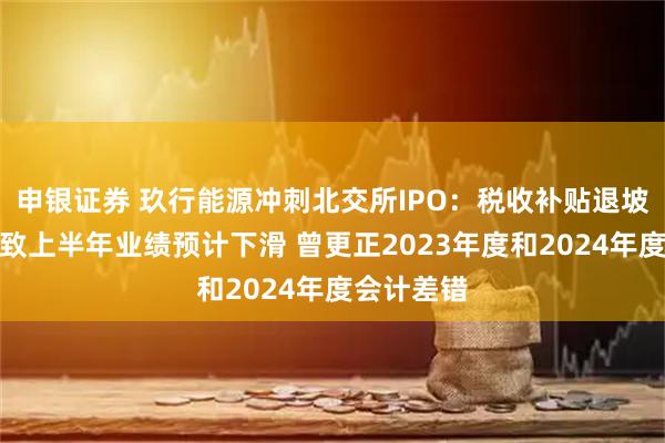 申银证券 玖行能源冲刺北交所IPO：税收补贴退坡等因素导致上半年业绩预计下滑 曾更正2023年度和2024年度会计差错