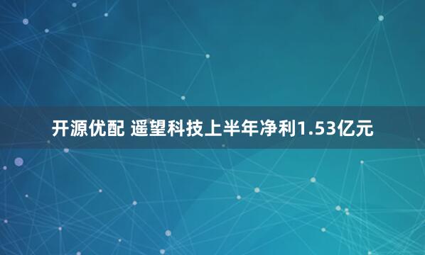 开源优配 遥望科技上半年净利1.53亿元