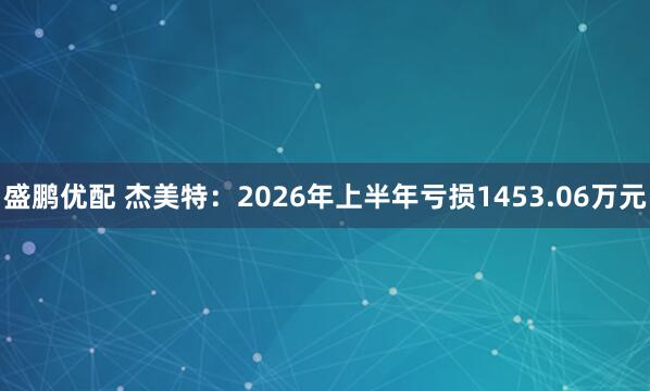 盛鹏优配 杰美特：2026年上半年亏损1453.06万元