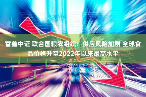 富鑫中证 联合国粮农组织：供应风险加剧 全球食品价格升至2022年以来最高水平