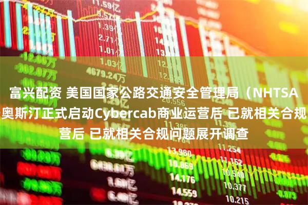 富兴配资 美国国家公路交通安全管理局（NHTSA）在特斯拉于奥斯汀正式启动Cybercab商业运营后 已就相关合规问题展开调查
