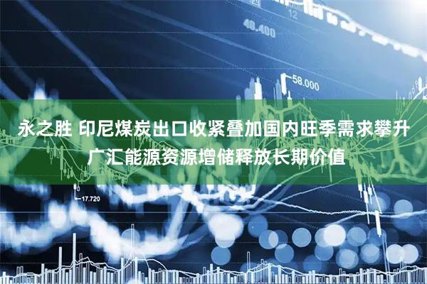 永之胜 印尼煤炭出口收紧叠加国内旺季需求攀升 广汇能源资源增储释放长期价值
