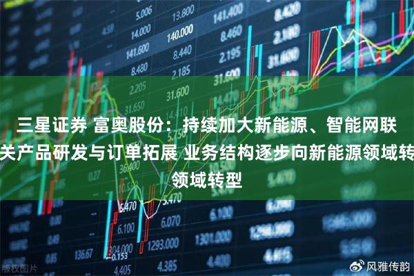 三星证券 富奥股份：持续加大新能源、智能网联相关产品研发与订单拓展 业务结构逐步向新能源领域转型
